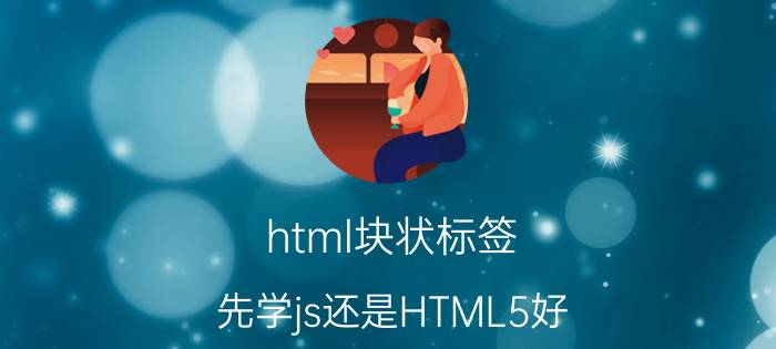 html块状标签 先学js还是HTML5好？